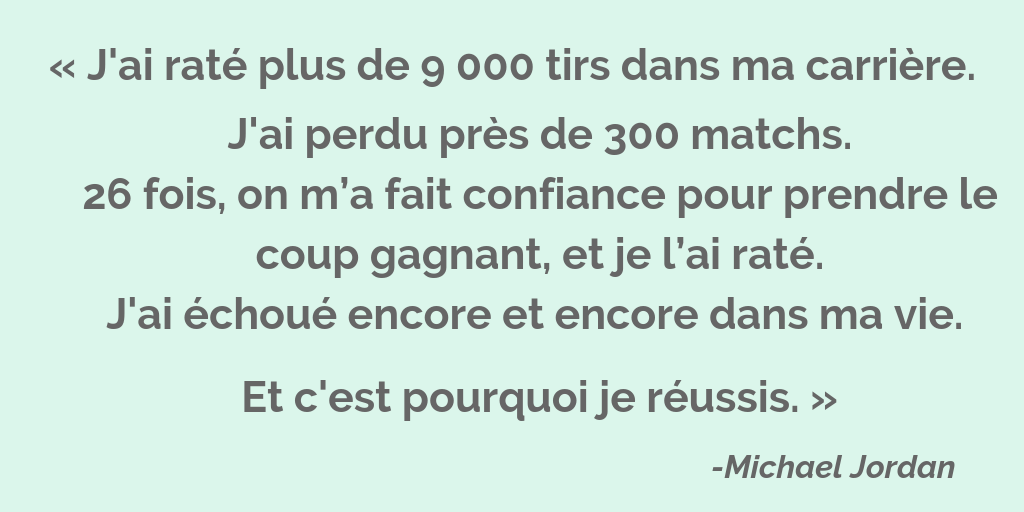 « J'ai raté plus de 9 000 tirs dans ma carrière. J'ai perdu près de 300 matchs. 26 fois, on m’a fait confiance pour prendre le coup gagnant, et je l’ai raté. J'ai échoué encore et encore dans ma vie. Et c'est pourquoi je réussis. » - Michael Jordan