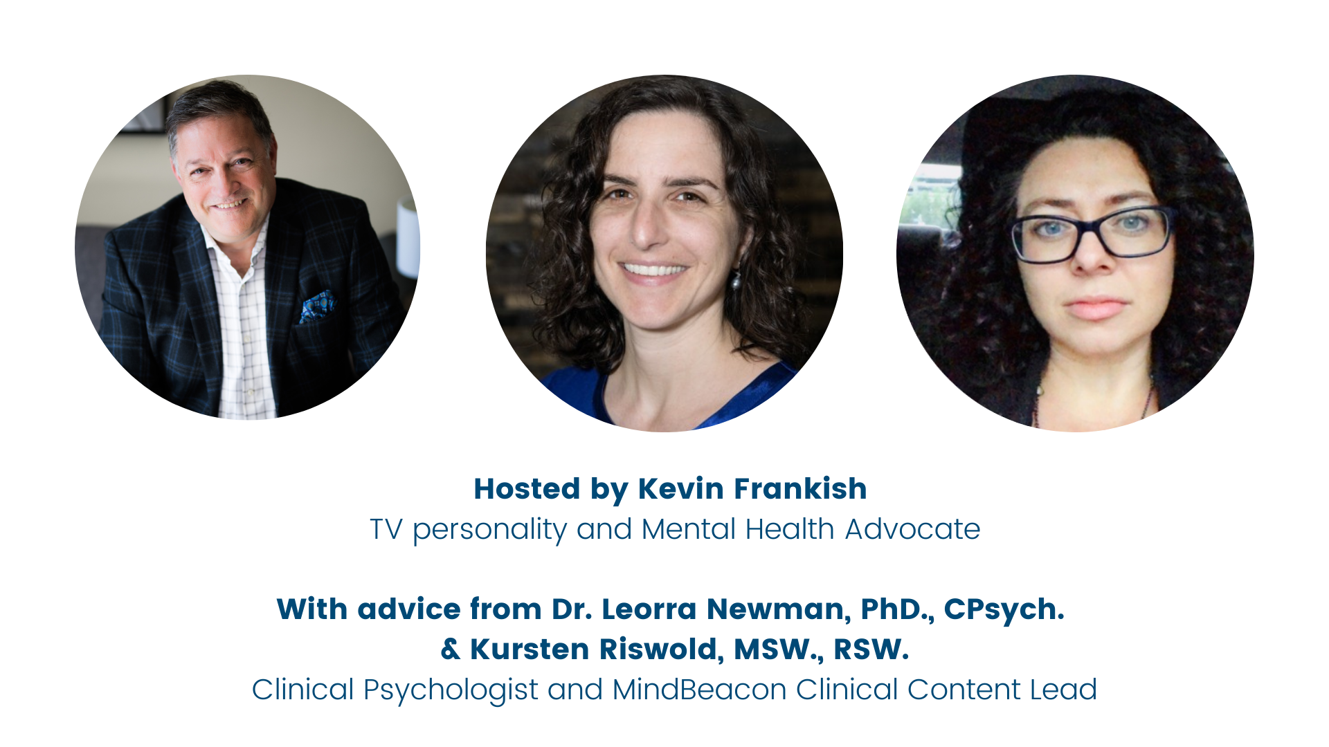 Hosted by Kevin Frankish TV personality and Mental Health Advocate With Advice from Dr. Leorra Newman and Kursten Riswold, MSW., RSW Clinical Psychologist and MindBeacon Clinical Content Lead  Clinical Intake Lead-4